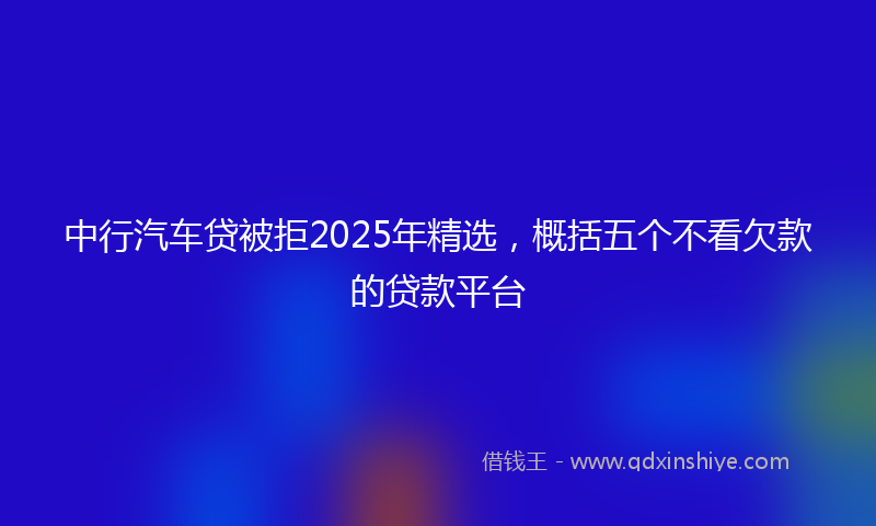 中行汽车贷被拒2025年精选，概括五个不看欠款的贷款平台