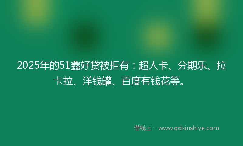 2025年的51鑫好贷被拒有：超人卡、分期乐、拉卡拉、洋钱罐、百度有钱花等。