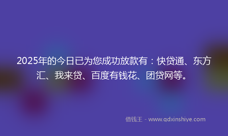 2025年的今日已为您成功放款有：快贷通、东方汇、我来贷、百度有钱花、团贷网等。