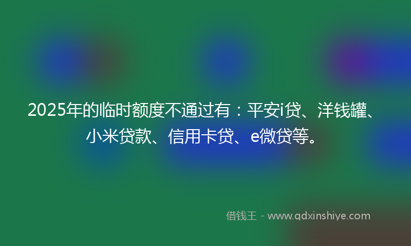 2025年的临时额度不通过有：平安i贷、洋钱罐、小米贷款、信用卡贷、e微贷等。