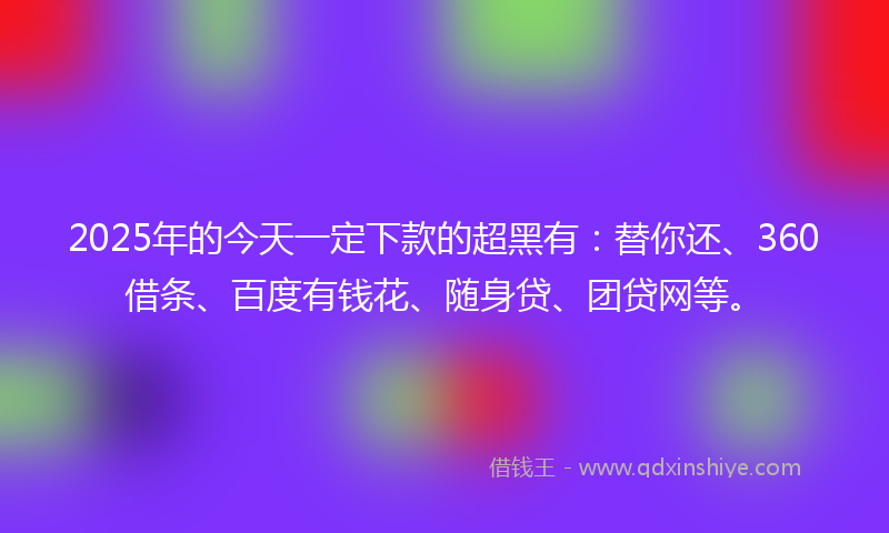 2025年的今天一定下款的超黑有：替你还、360借条、百度有钱花、随身贷、团贷网等。