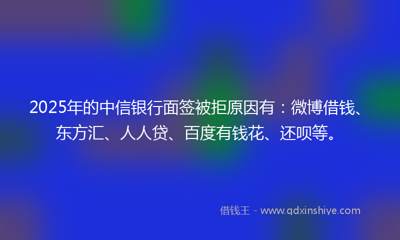 2025年的中信银行面签被拒原因有：微博借钱、东方汇、人人贷、百度有钱花、还呗等。