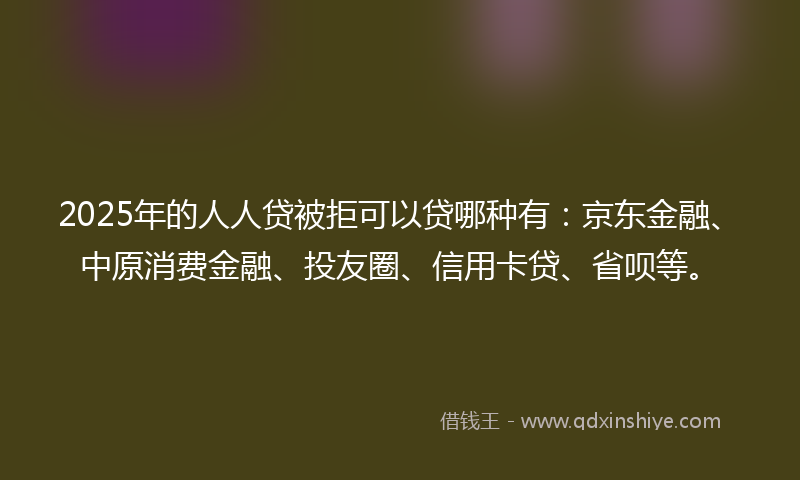 2025年的人人贷被拒可以贷哪种有：京东金融、中原消费金融、投友圈、信用卡贷、省呗等。