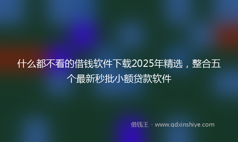 什么都不看的借钱软件下载2025年精选，整合五个最新秒批小额贷款软件