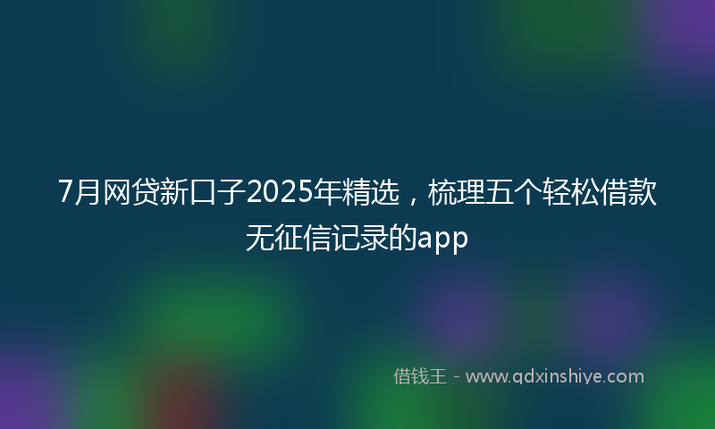 7月网贷新口子2025年精选，梳理五个轻松借款无征信记录的app