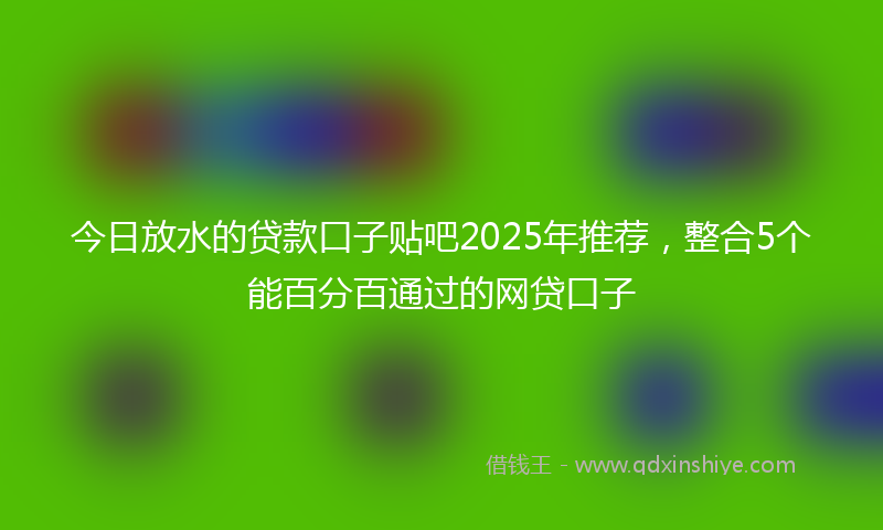 今日放水的贷款口子贴吧2025年推荐，整合5个能百分百通过的网贷口子
