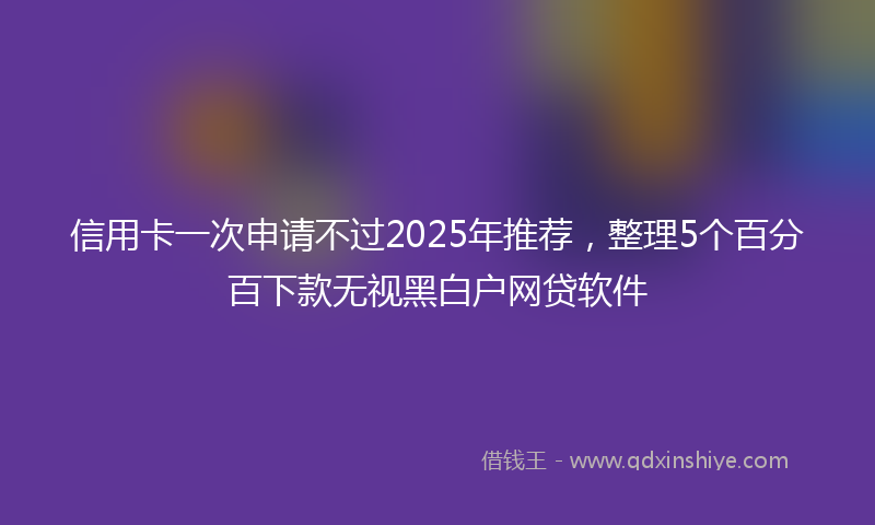 信用卡一次申请不过2025年推荐，整理5个百分百下款无视黑白户网贷软件