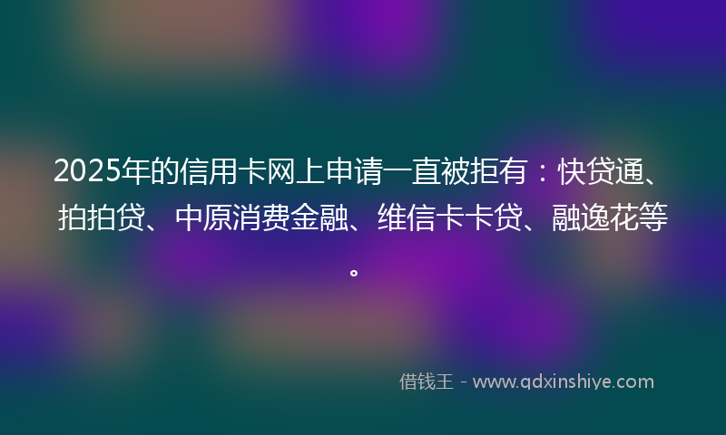 2025年的信用卡网上申请一直被拒有：快贷通、拍拍贷、中原消费金融、维信卡卡贷、融逸花等。