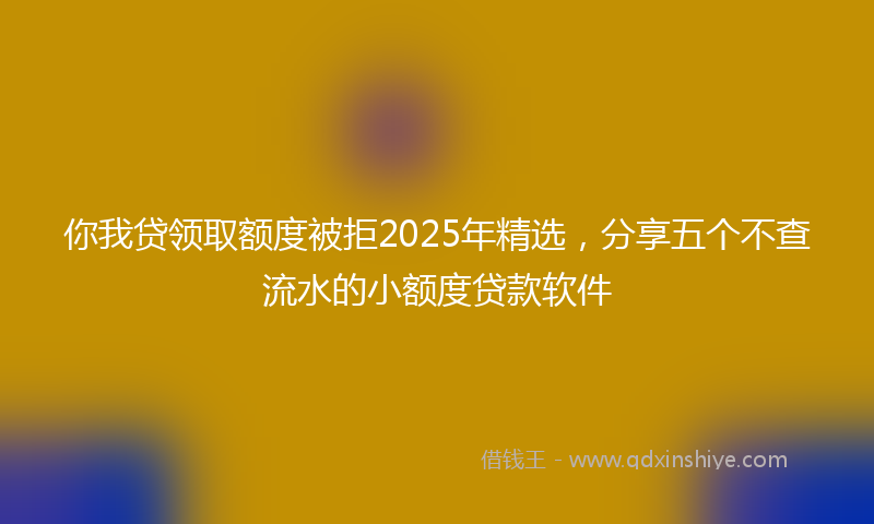 你我贷领取额度被拒2025年精选，分享五个不查流水的小额度贷款软件