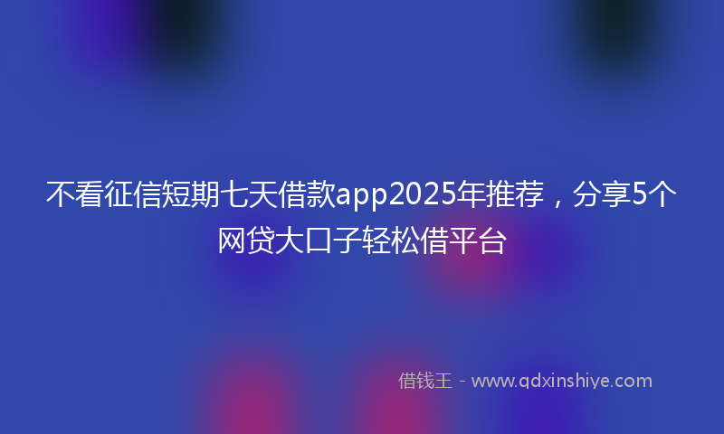 不看征信短期七天借款app2025年推荐，分享5个网贷大口子轻松借平台