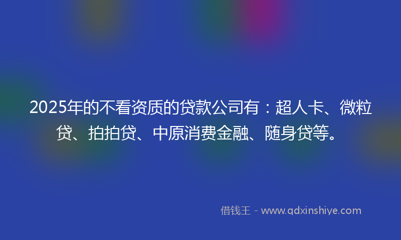 2025年的不看资质的贷款公司有：超人卡、微粒贷、拍拍贷、中原消费金融、随身贷等。