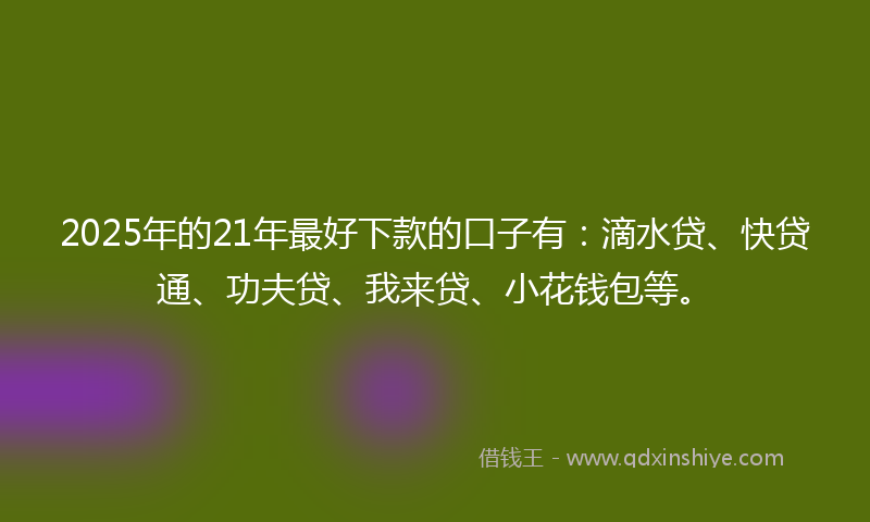 2025年的21年最好下款的口子有：滴水贷、快贷通、功夫贷、我来贷、小花钱包等。