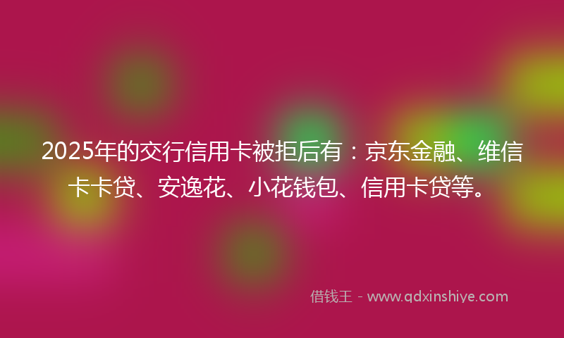 2025年的交行信用卡被拒后有：京东金融、维信卡卡贷、安逸花、小花钱包、信用卡贷等。