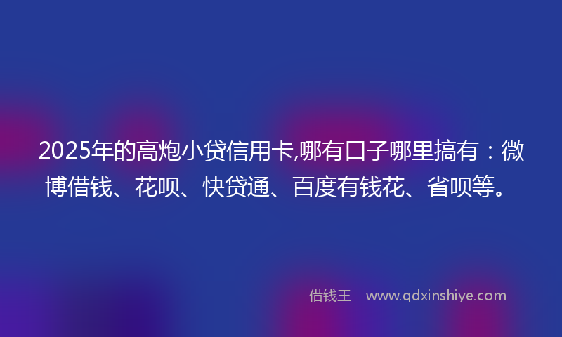 2025年的高炮小贷信用卡,哪有口子哪里搞有：微博借钱、花呗、快贷通、百度有钱花、省呗等。