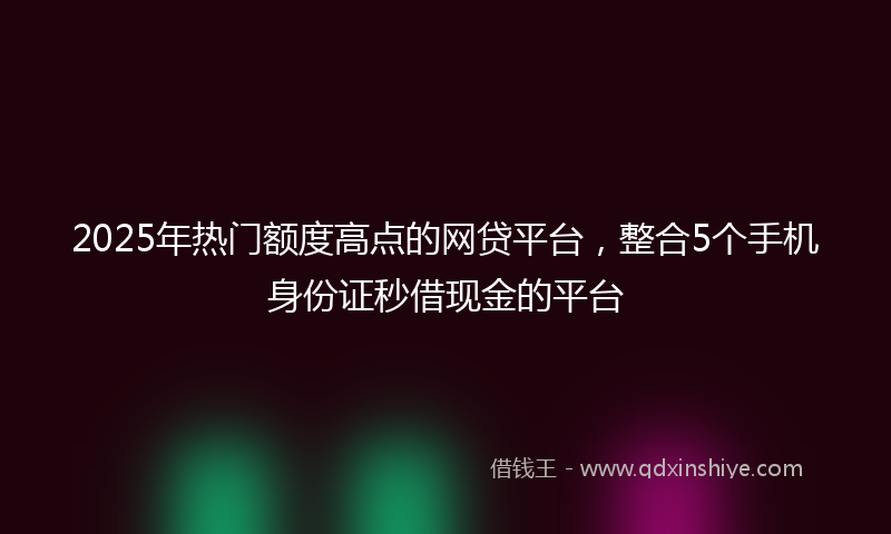 2025年热门额度高点的网贷平台，整合5个手机身份证秒借现金的平台