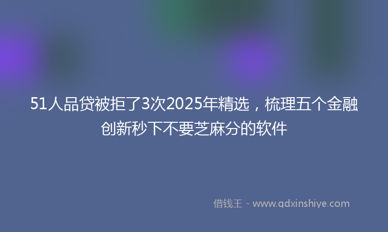 51人品贷被拒了3次2025年精选，梳理五个金融创新秒下不要芝麻分的软件
