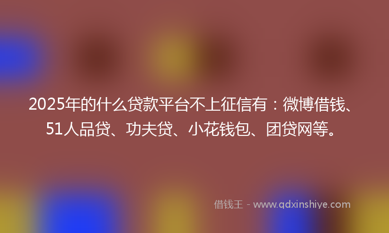 2025年的什么贷款平台不上征信有：微博借钱、51人品贷、功夫贷、小花钱包、团贷网等。