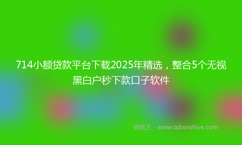 714小额贷款平台下载2025年精选，整合5个无视黑白户秒下款口子软件