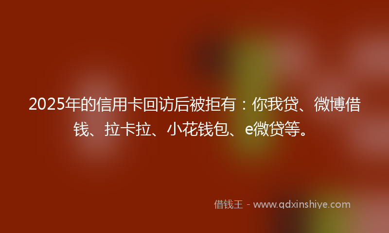 2025年的信用卡回访后被拒有：你我贷、微博借钱、拉卡拉、小花钱包、e微贷等。