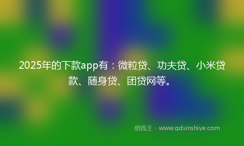 2025年的下款app有：微粒贷、功夫贷、小米贷款、随身贷、团贷网等。