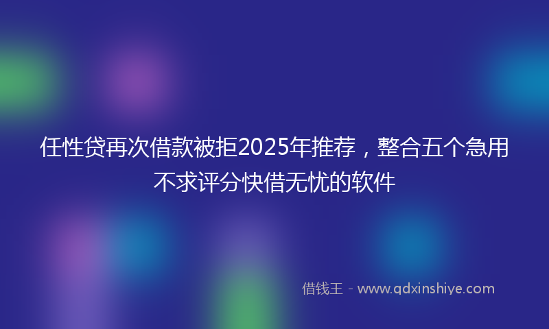 任性贷再次借款被拒2025年推荐，整合五个急用不求评分快借无忧的软件