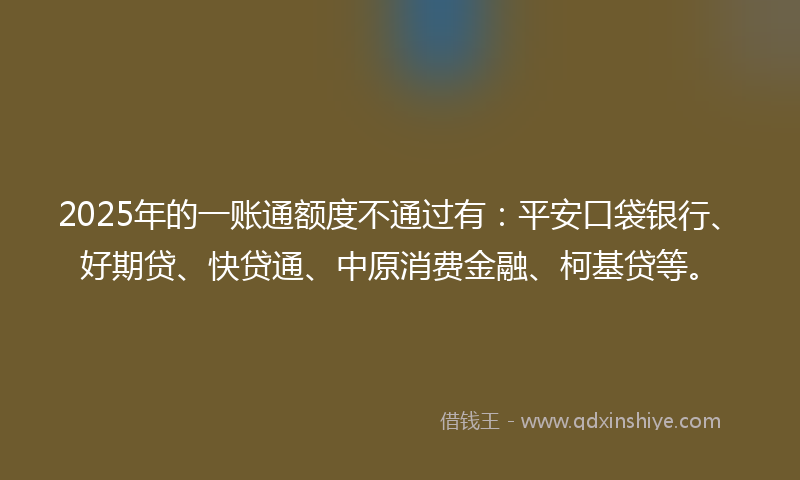 2025年的一账通额度不通过有：平安口袋银行、好期贷、快贷通、中原消费金融、柯基贷等。
