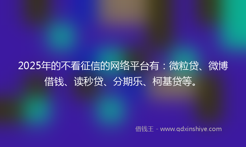 2025年的不看征信的网络平台有：微粒贷、微博借钱、读秒贷、分期乐、柯基贷等。