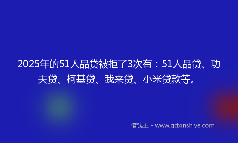 2025年的51人品贷被拒了3次有：51人品贷、功夫贷、柯基贷、我来贷、小米贷款等。