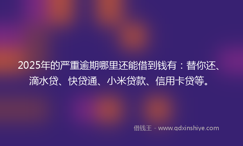 2025年的严重逾期哪里还能借到钱有：替你还、滴水贷、快贷通、小米贷款、信用卡贷等。