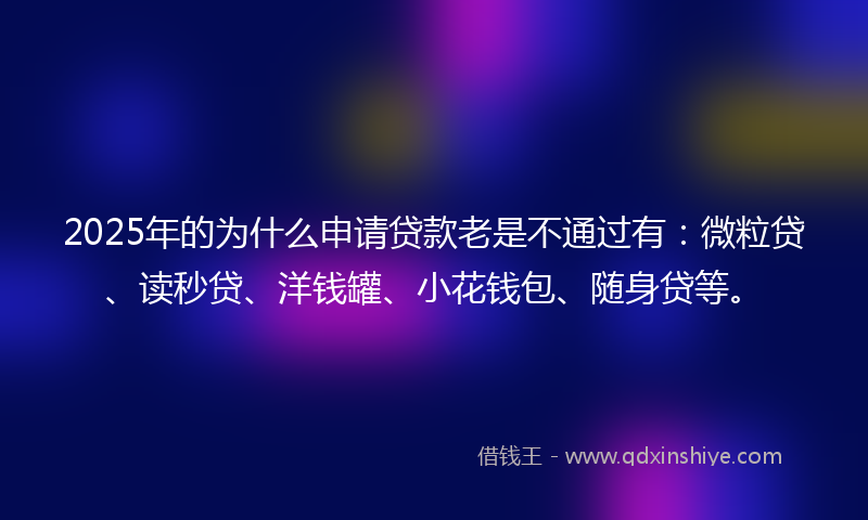 2025年的为什么申请贷款老是不通过有：微粒贷、读秒贷、洋钱罐、小花钱包、随身贷等。