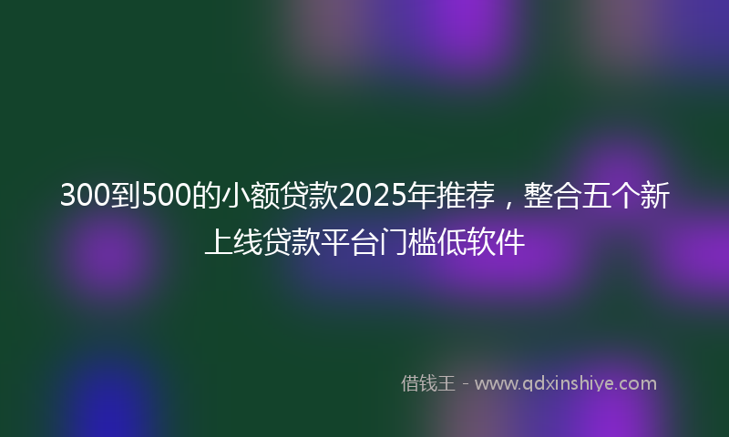 300到500的小额贷款2025年推荐，整合五个新上线贷款平台门槛低软件