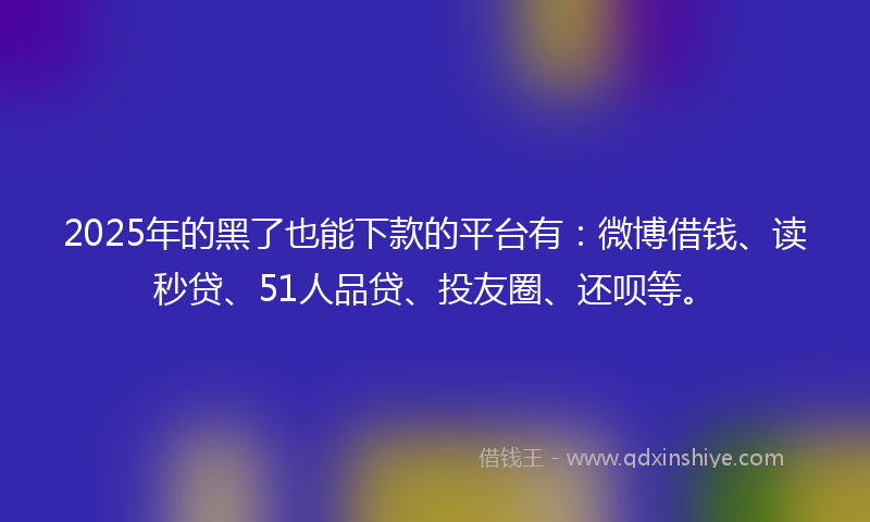 2025年的黑了也能下款的平台有：微博借钱、读秒贷、51人品贷、投友圈、还呗等。