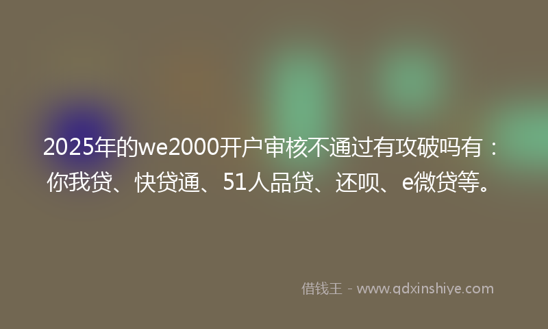 2025年的we2000开户审核不通过有攻破吗有：你我贷、快贷通、51人品贷、还呗、e微贷等。