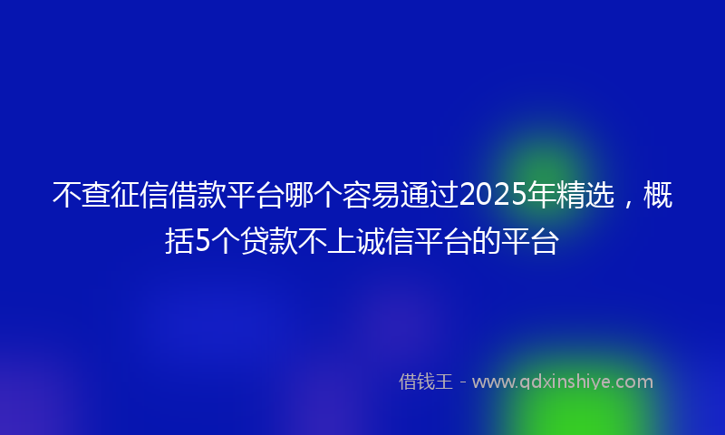 不查征信借款平台哪个容易通过2025年精选，概括5个贷款不上诚信平台的平台