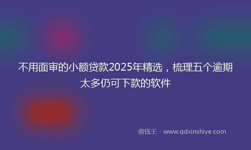 不用面审的小额贷款2025年精选，梳理五个逾期太多仍可下款的软件
