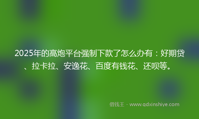 2025年的高炮平台强制下款了怎么办有：好期贷、拉卡拉、安逸花、百度有钱花、还呗等。