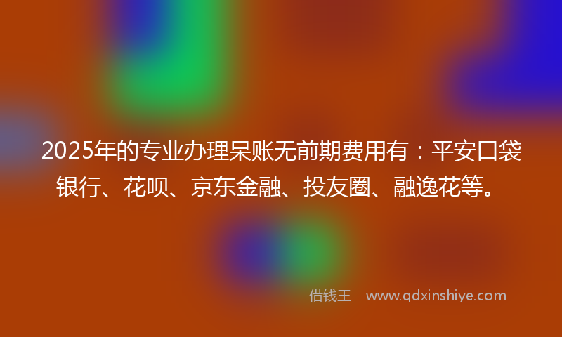 2025年的专业办理呆账无前期费用有：平安口袋银行、花呗、京东金融、投友圈、融逸花等。