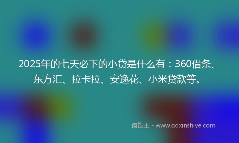 2025年的七天必下的小贷是什么有：360借条、东方汇、拉卡拉、安逸花、小米贷款等。