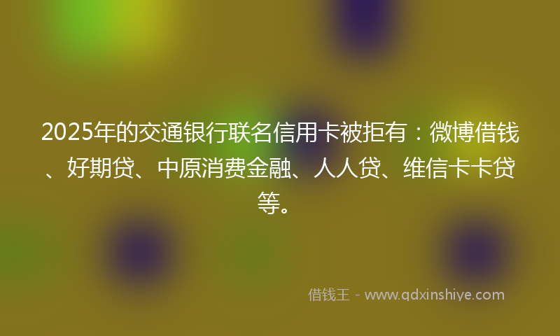 2025年的交通银行联名信用卡被拒有：微博借钱、好期贷、中原消费金融、人人贷、维信卡卡贷等。