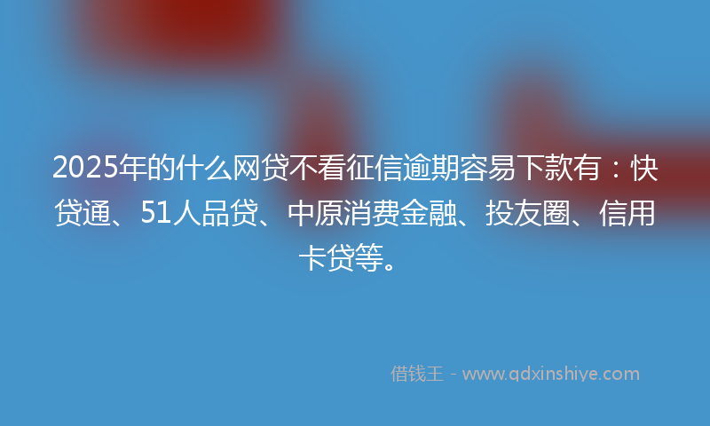 2025年的什么网贷不看征信逾期容易下款有：快贷通、51人品贷、中原消费金融、投友圈、信用卡贷等。