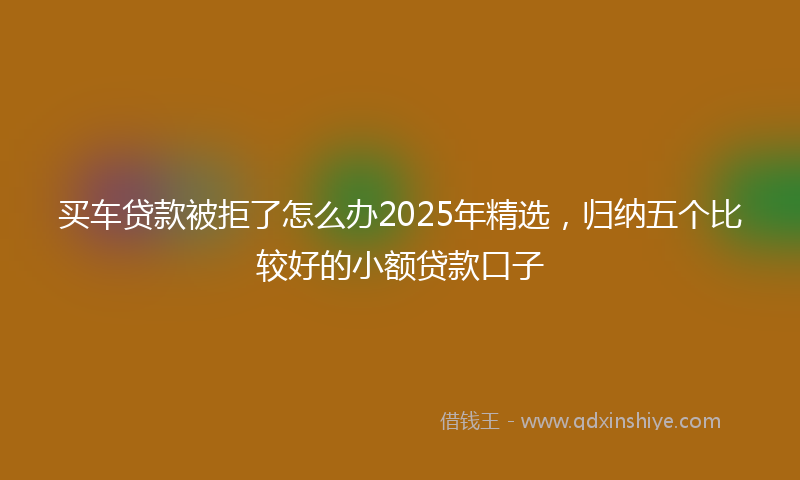买车贷款被拒了怎么办2025年精选，归纳五个比较好的小额贷款口子