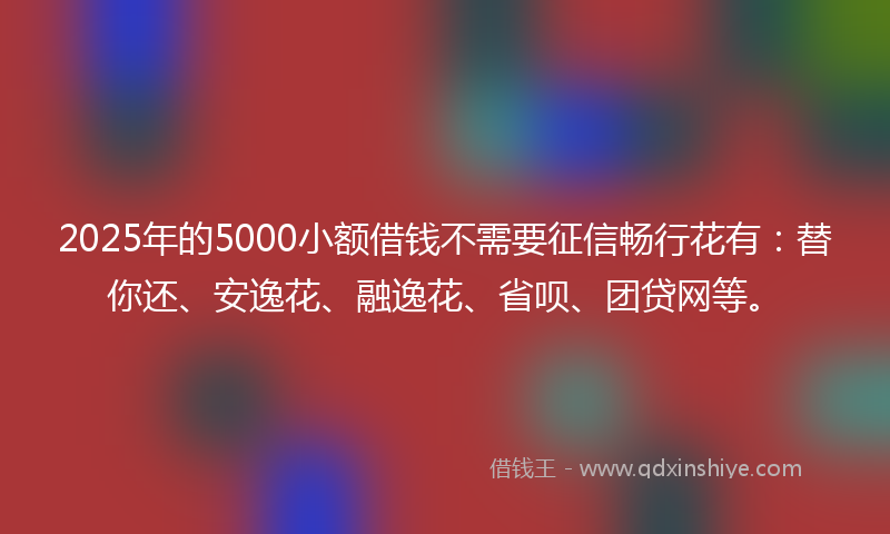 2025年的5000小额借钱不需要征信畅行花有：替你还、安逸花、融逸花、省呗、团贷网等。
