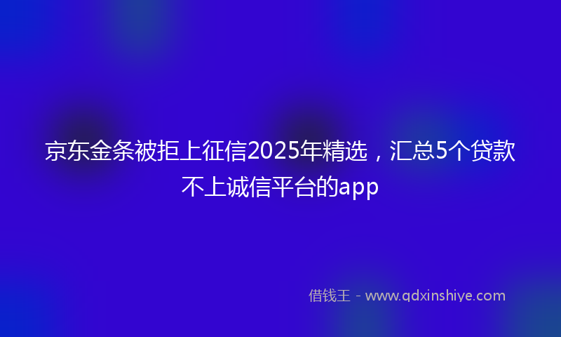 京东金条被拒上征信2025年精选，汇总5个贷款不上诚信平台的app