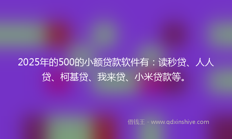2025年的500的小额贷款软件有：读秒贷、人人贷、柯基贷、我来贷、小米贷款等。