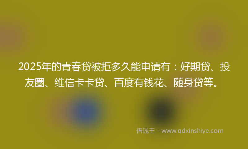 2025年的青春贷被拒多久能申请有：好期贷、投友圈、维信卡卡贷、百度有钱花、随身贷等。