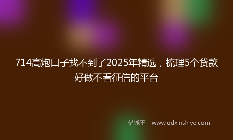 714高炮口子找不到了2025年精选，梳理5个贷款好做不看征信的平台