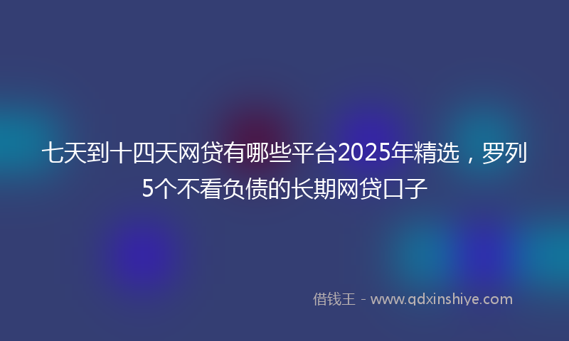 七天到十四天网贷有哪些平台2025年精选，罗列5个不看负债的长期网贷口子