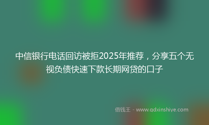 中信银行电话回访被拒2025年推荐，分享五个无视负债快速下款长期网贷的口子