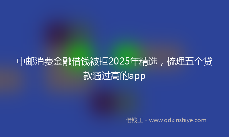 中邮消费金融借钱被拒2025年精选，梳理五个贷款通过高的app