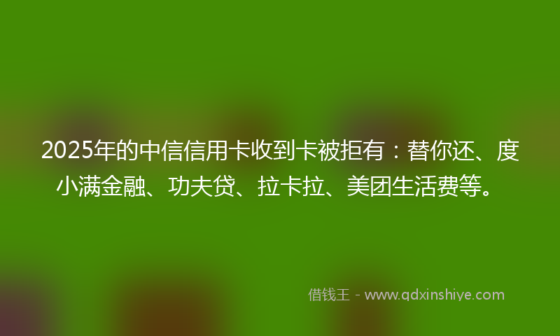 2025年的中信信用卡收到卡被拒有：替你还、度小满金融、功夫贷、拉卡拉、美团生活费等。